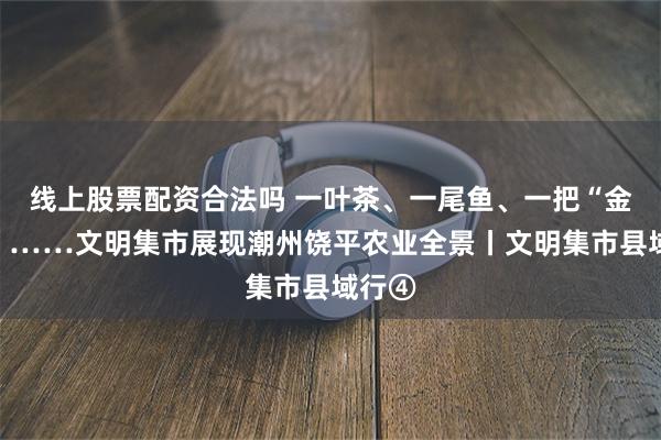 线上股票配资合法吗 一叶茶、一尾鱼、一把“金钥匙”……文明集市展现潮州饶平农业全景丨文明集市县域行④