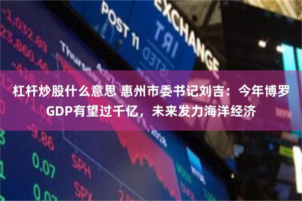 杠杆炒股什么意思 惠州市委书记刘吉：今年博罗GDP有望过千亿，未来发力海洋经济