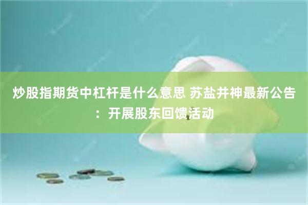 炒股指期货中杠杆是什么意思 苏盐井神最新公告：开展股东回馈活动
