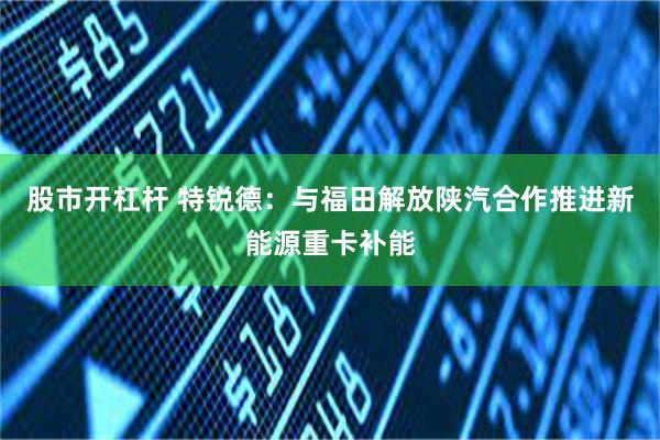 股市开杠杆 特锐德：与福田解放陕汽合作推进新能源重卡补能