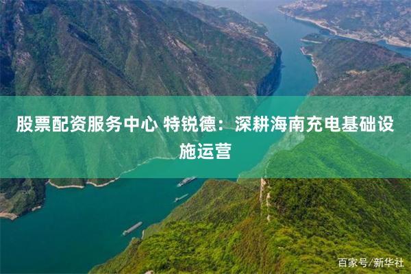 股票配资服务中心 特锐德：深耕海南充电基础设施运营