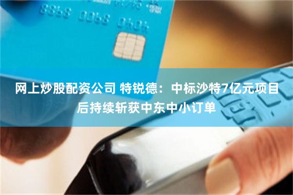 网上炒股配资公司 特锐德：中标沙特7亿元项目后持续斩获中东中小订单