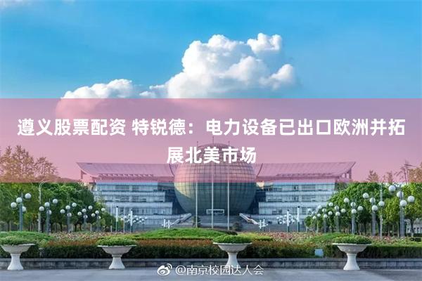遵义股票配资 特锐德：电力设备已出口欧洲并拓展北美市场