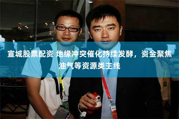 宣城股票配资 地缘冲突催化持续发酵，资金聚焦油气等资源类主线