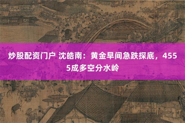 炒股配资门户 沈皓南：黄金早间急跌探底，4555成多空分水岭
