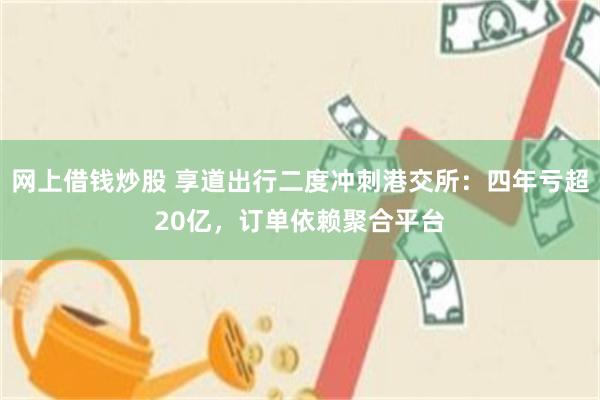 网上借钱炒股 享道出行二度冲刺港交所：四年亏超20亿，订单依赖聚合平台