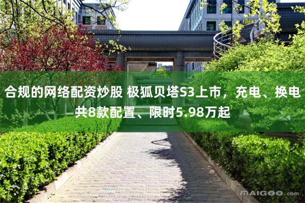 合规的网络配资炒股 极狐贝塔S3上市，充电、换电共8款配置、限时5.98万起