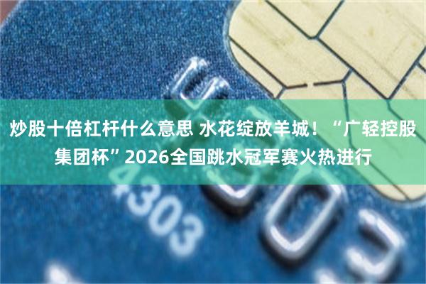 炒股十倍杠杆什么意思 水花绽放羊城！“广轻控股集团杯”2026全国跳水冠军赛火热进行