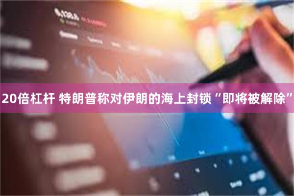 20倍杠杆 特朗普称对伊朗的海上封锁“即将被解除”