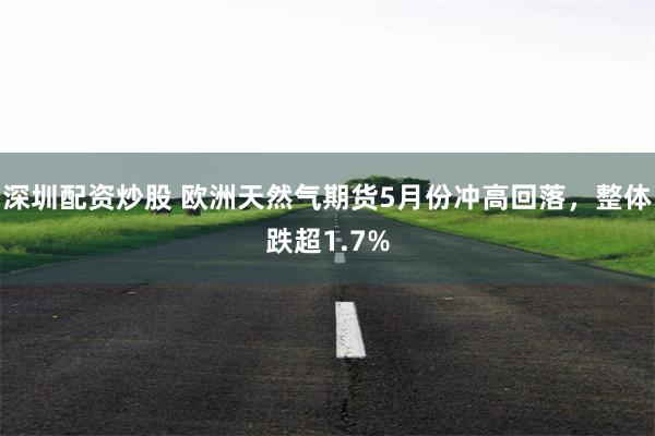 深圳配资炒股 欧洲天然气期货5月份冲高回落，整体跌超1.7%