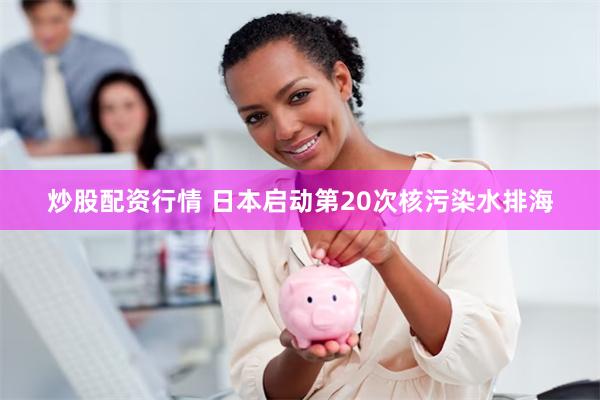 炒股配资行情 日本启动第20次核污染水排海