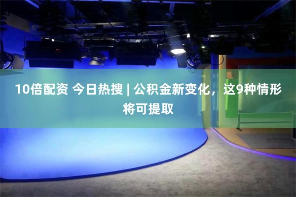 10倍配资 今日热搜 | 公积金新变化，这9种情形将可提取