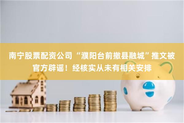 南宁股票配资公司 “濮阳台前撤县融城”推文被官方辟谣！经核实从未有相关安排
