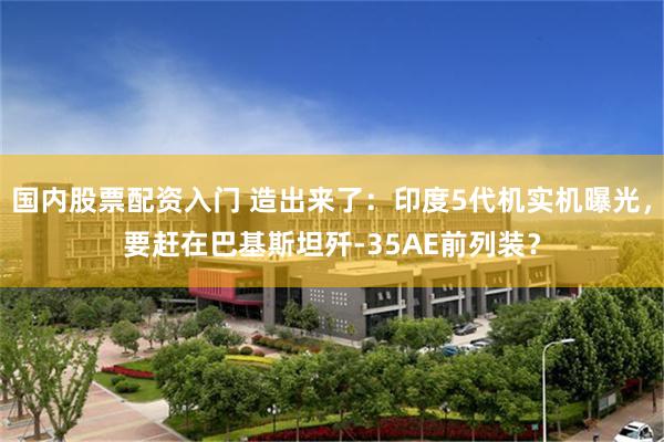 国内股票配资入门 造出来了：印度5代机实机曝光，要赶在巴基斯坦歼-35AE前列装？