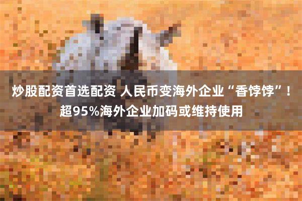 炒股配资首选配资 人民币变海外企业“香饽饽”！超95%海外企业加码或维持使用