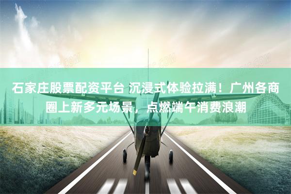 石家庄股票配资平台 沉浸式体验拉满！广州各商圈上新多元场景，点燃端午消费浪潮