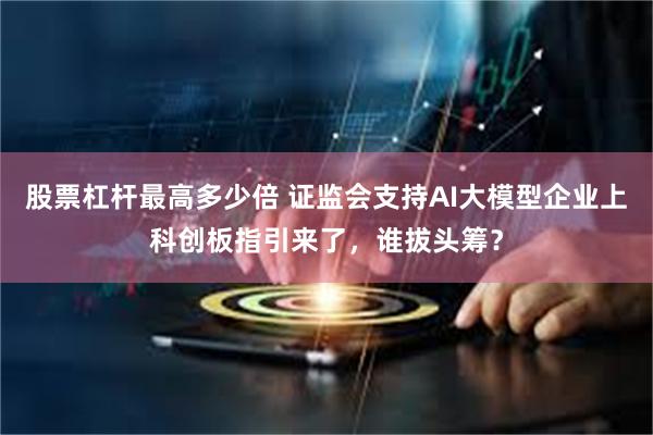 股票杠杆最高多少倍 证监会支持AI大模型企业上科创板指引来了，谁拔头筹？