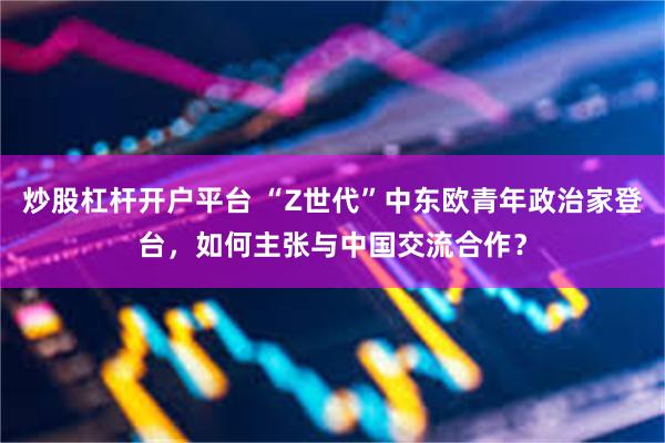 炒股杠杆开户平台 “Z世代”中东欧青年政治家登台，如何主张与中国交流合作？