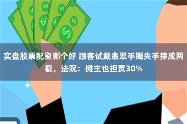实盘股票配资哪个好 顾客试戴翡翠手镯失手摔成两截，法院：摊主也担责30%