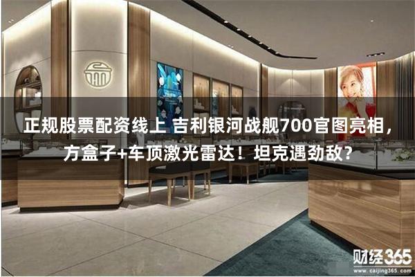 正规股票配资线上 吉利银河战舰700官图亮相，方盒子+车顶激光雷达！坦克遇劲敌？
