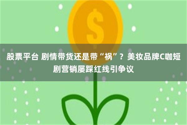 股票平台 剧情带货还是带“祸”？美妆品牌C咖短剧营销屡踩红线引争议