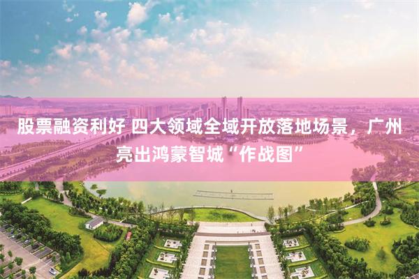 股票融资利好 四大领域全域开放落地场景，广州亮出鸿蒙智城“作战图”