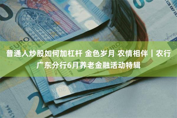普通人炒股如何加杠杆 金色岁月 农情相伴｜农行广东分行6月养老金融活动特辑