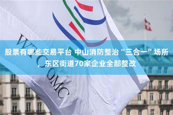 股票有哪些交易平台 中山消防整治“三合一”场所，东区街道70家企业全部整改