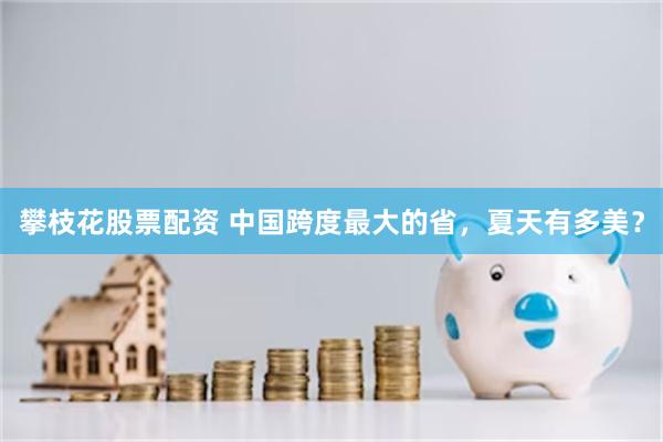 攀枝花股票配资 中国跨度最大的省，夏天有多美？