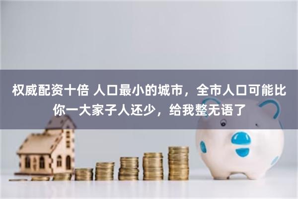 权威配资十倍 人口最小的城市，全市人口可能比你一大家子人还少，给我整无语了