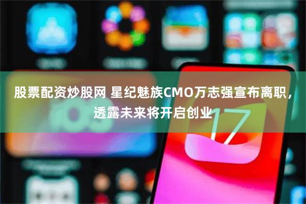 股票配资炒股网 星纪魅族CMO万志强宣布离职，透露未来将开启创业