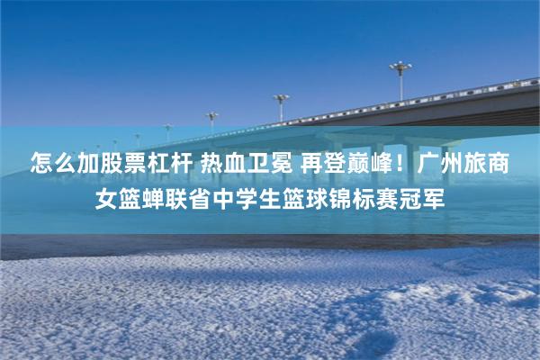 怎么加股票杠杆 热血卫冕 再登巅峰！广州旅商女篮蝉联省中学生篮球锦标赛冠军