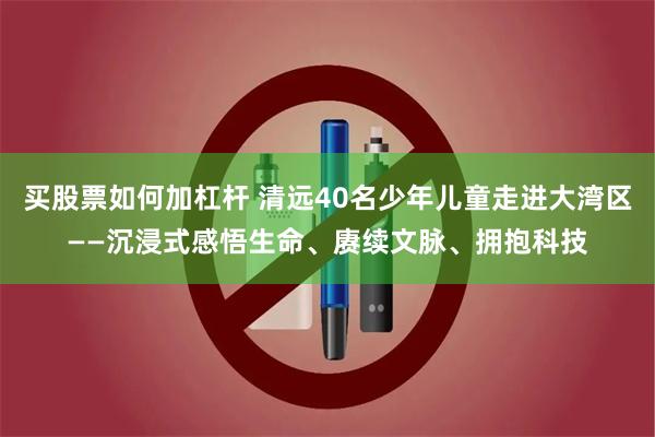 买股票如何加杠杆 清远40名少年儿童走进大湾区——沉浸式感悟生命、赓续文脉、拥抱科技