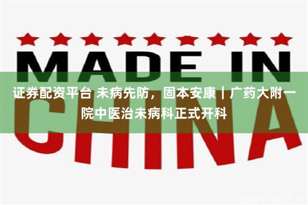 证券配资平台 未病先防，固本安康｜广药大附一院中医治未病科正式开科