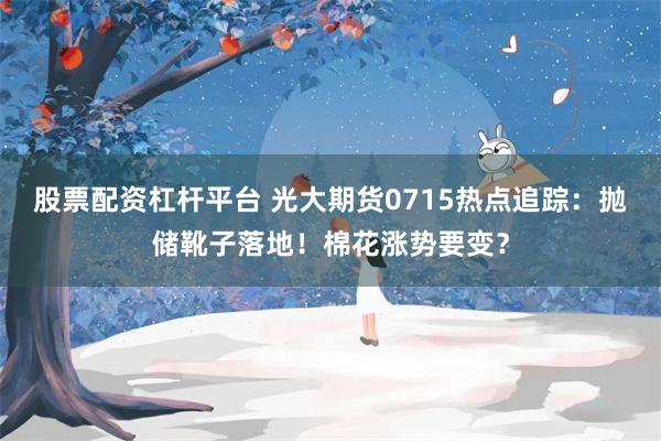 股票配资杠杆平台 光大期货0715热点追踪：抛储靴子落地！棉花涨势要变？