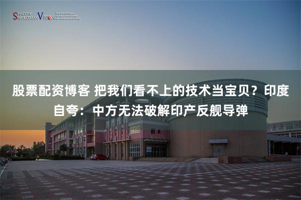 股票配资博客 把我们看不上的技术当宝贝？印度自夸：中方无法破解印产反舰导弹