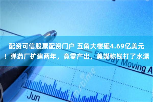 配资可信股票配资门户 五角大楼砸4.69亿美元！弹药厂扩建两年，竟零产出，美媒称钱打了水漂