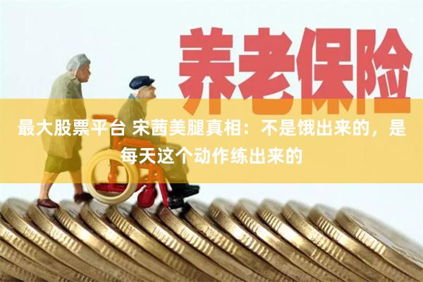 最大股票平台 宋茜美腿真相：不是饿出来的，是每天这个动作练出来的