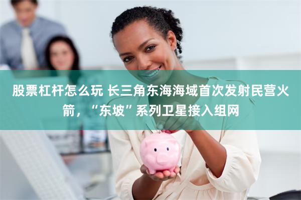股票杠杆怎么玩 长三角东海海域首次发射民营火箭，“东坡”系列卫星接入组网