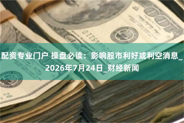 配资专业门户 操盘必读：影响股市利好或利空消息_2026年7月24日_财经新闻