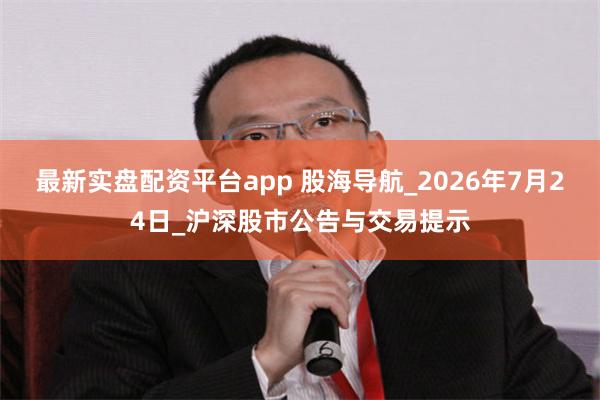 最新实盘配资平台app 股海导航_2026年7月24日_沪深股市公告与交易提示