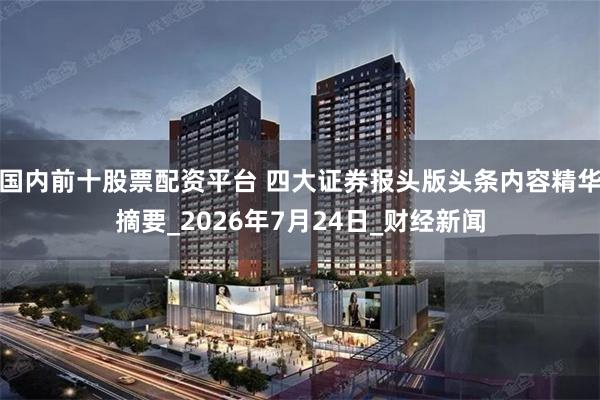 国内前十股票配资平台 四大证券报头版头条内容精华摘要_2026年7月24日_财经新闻