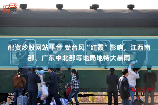 配资炒股网站平台 受台风“红霞”影响，江西南部、广东中北部等地局地特大暴雨