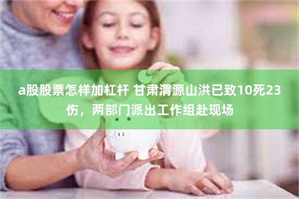 a股股票怎样加杠杆 甘肃渭源山洪已致10死23伤，两部门派出工作组赴现场