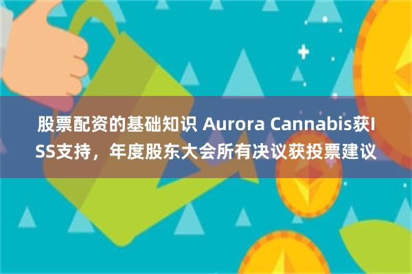 股票配资的基础知识 Aurora Cannabis获ISS支持，年度股东大会所有决议获投票建议