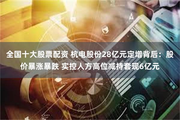 全国十大股票配资 杭电股份28亿元定增背后：股价暴涨暴跌 实控人方高位减持套现6亿元