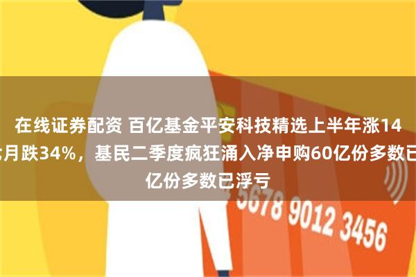 在线证券配资 百亿基金平安科技精选上半年涨146%七月跌34%，基民二季度疯狂涌入净申购60亿份多数已浮亏