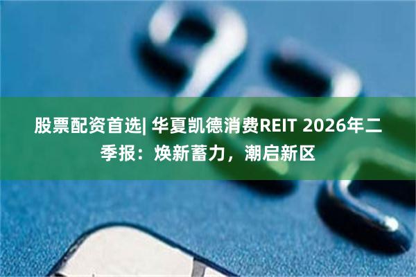 股票配资首选| 华夏凯德消费REIT 2026年二季报：焕新蓄力，潮启新区