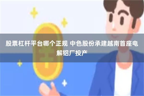 股票杠杆平台哪个正规 中色股份承建越南首座电解铝厂投产
