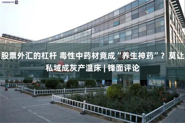 股票外汇的杠杆 毒性中药材竟成“养生神药”？莫让私域成灰产温床 | 锋面评论